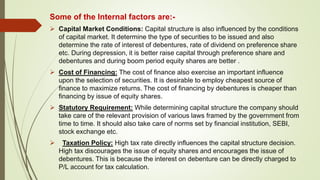 Some of the Internal factors are:-
 Capital Market Conditions: Capital structure is also influenced by the conditions
of capital market. It determine the type of securities to be issued and also
determine the rate of interest of debentures, rate of dividend on preference share
etc. During depression, it is better raise capital through preference share and
debentures and during boom period equity shares are better .
 Cost of Financing: The cost of finance also exercise an important influence
upon the selection of securities. It is desirable to employ cheapest source of
finance to maximize returns. The cost of financing by debentures is cheaper than
financing by issue of equity shares.
 Statutory Requirement: While determining capital structure the company should
take care of the relevant provision of various laws framed by the government from
time to time. It should also take care of norms set by financial institution, SEBI,
stock exchange etc.
 Taxation Policy: High tax rate directly influences the capital structure decision.
High tax discourages the issue of equity shares and encourages the issue of
debentures. This is because the interest on debenture can be directly charged to
P/L account for tax calculation.
 