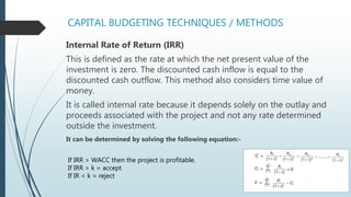 CAPITAL BUDGETING TECHNIQUES / METHODS
Internal Rate of Return (IRR)
This is defined as the rate at which the net present value of the
investment is zero. The discounted cash inflow is equal to the
discounted cash outflow. This method also considers time value of
money.
It is called internal rate because it depends solely on the outlay and
proceeds associated with the project and not any rate determined
outside the investment.
It can be determined by solving the following equation:-
If IRR > WACC then the project is profitable.
If IRR > k = accept
If IR < k = reject
 