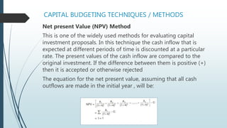 CAPITAL BUDGETING TECHNIQUES / METHODS
Net present Value (NPV) Method
This is one of the widely used methods for evaluating capital
investment proposals. In this technique the cash inflow that is
expected at different periods of time is discounted at a particular
rate. The present values of the cash inflow are compared to the
original investment. If the difference between them is positive (+)
then it is accepted or otherwise rejected
The equation for the net present value, assuming that all cash
outflows are made in the initial year , will be:
 