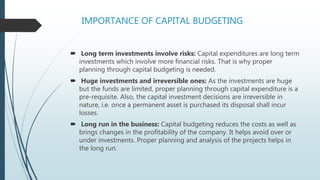 IMPORTANCE OF CAPITAL BUDGETING
 Long term investments involve risks: Capital expenditures are long term
investments which involve more financial risks. That is why proper
planning through capital budgeting is needed.
 Huge investments and irreversible ones: As the investments are huge
but the funds are limited, proper planning through capital expenditure is a
pre-requisite. Also, the capital investment decisions are irreversible in
nature, i.e. once a permanent asset is purchased its disposal shall incur
losses.
 Long run in the business: Capital budgeting reduces the costs as well as
brings changes in the profitability of the company. It helps avoid over or
under investments. Proper planning and analysis of the projects helps in
the long run.
 