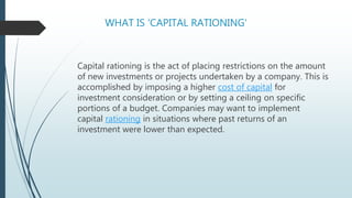 WHAT IS 'CAPITAL RATIONING'
Capital rationing is the act of placing restrictions on the amount
of new investments or projects undertaken by a company. This is
accomplished by imposing a higher cost of capital for
investment consideration or by setting a ceiling on specific
portions of a budget. Companies may want to implement
capital rationing in situations where past returns of an
investment were lower than expected.
 