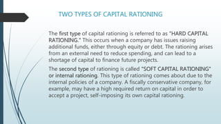 TWO TYPES OF CAPITAL RATIONING
The first type of capital rationing is referred to as "HARD CAPITAL
RATIONING." This occurs when a company has issues raising
additional funds, either through equity or debt. The rationing arises
from an external need to reduce spending, and can lead to a
shortage of capital to finance future projects.
The second type of rationing is called "SOFT CAPITAL RATIONING"
or internal rationing. This type of rationing comes about due to the
internal policies of a company. A fiscally conservative company, for
example, may have a high required return on capital in order to
accept a project, self-imposing its own capital rationing.
 