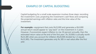 EXAMPLE OF CAPITAL BUDGETING:
Capital budgeting for a small scale expansion involves three steps: recording
the investment's cost, projecting the investment's cash flows and comparing
the projected earnings with inflation rates and the time value of the
investment.
For example:- equipment that costs Rs15,000 and generates a Rs5,000
annual return would appear to "pay back" on the investment in 3 years.
However, if economists expect inflation to rise 30 percent annually, then the
estimated return value at the end of the first year ( Rs 20,000) is actually worth
Rs15,385 when you account for inflation (Rs20,000 divided by 1.3 equals
Rs15,385). The investment generates only Rs 385 in real value after the first
year.
 