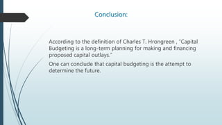 Conclusion:
According to the definition of Charles T. Hrongreen , “Capital
Budgeting is a long-term planning for making and financing
proposed capital outlays.”
One can conclude that capital budgeting is the attempt to
determine the future.
 