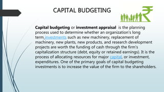 CAPITAL BUDGETING
Capital budgeting or investment appraisal is the planning
process used to determine whether an organization's long
term investments such as new machinery, replacement of
machinery, new plants, new products, and research development
projects are worth the funding of cash through the firm's
capitalization structure (debt, equity or retained earnings). It is the
process of allocating resources for major capital, or investment,
expenditures. One of the primary goals of capital budgeting
investments is to increase the value of the firm to the shareholders.
 