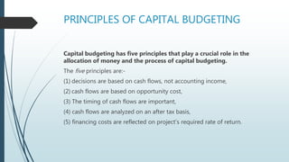 PRINCIPLES OF CAPITAL BUDGETING
Capital budgeting has five principles that play a crucial role in the
allocation of money and the process of capital budgeting.
The five principles are:-
(1) decisions are based on cash flows, not accounting income,
(2) cash flows are based on opportunity cost,
(3) The timing of cash flows are important,
(4) cash flows are analyzed on an after tax basis,
(5) financing costs are reflected on project’s required rate of return.
 