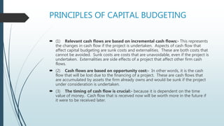 PRINCIPLES OF CAPITAL BUDGETING
 (1) Relevant cash flows are based on incremental cash flows:- This represents
the changes in cash flow if the project is undertaken. Aspects of cash flow that
affect capital budgeting are sunk costs and externalities. These are both costs that
cannot be avoided. Sunk costs are costs that are unavoidable, even if the project is
undertaken. Externalities are side effects of a project that affect other firm cash
flows.
 (2) Cash flows are based on opportunity cost:- In other words, it is the cash
flow that will be lost due to the financing of a project. These are cash flows that
are accumulated by assets the firm already owns and would be sunk if the project
under consideration is undertaken.
 (3) The timing of cash flow is crucial:- because it is dependent on the time
value of money. Cash flow that is received now will be worth more in the future if
it were to be received later.
 