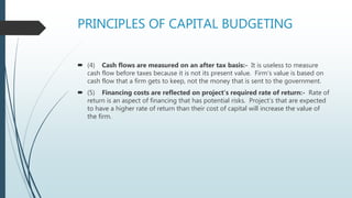 PRINCIPLES OF CAPITAL BUDGETING
 (4) Cash flows are measured on an after tax basis:- It is useless to measure
cash flow before taxes because it is not its present value. Firm’s value is based on
cash flow that a firm gets to keep, not the money that is sent to the government.
 (5) Financing costs are reflected on project’s required rate of return:- Rate of
return is an aspect of financing that has potential risks. Project’s that are expected
to have a higher rate of return than their cost of capital will increase the value of
the firm.
 
