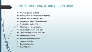 CAPITAL BUDGETING TECHNIQUES / METHODS
 Payback period method
 Average rate of return method (ARR)
 Internal Rate of Return (IRR)
 Net present Value (NPV) Method
 Profitability Index (PI)
 Adjusted net present value
 Discounted benefit cost ratio
 Undiscounted benefit cost ratio
 Net terminal value
 Annual benefit cost ratio
 Net cost criterion
 Capital allocation
 Cut-off point
 