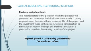 CAPITAL BUDGETING TECHNIQUES / METHODS
Payback period method:-
This method refers to the period in which the proposal will
generate cash to recover the initial investment made. It purely
emphasizes on the cash inflows, economic life of the project and
the investment made in the project, with no consideration to
time value of money. Through this method selection of a
proposal is based on the earning capacity of the project.
Payback period = Cash outlay (investment)
/ Annual cash inflow
 