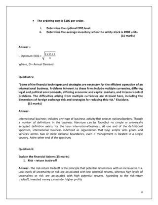 10
 The ordering cost is $100 per order.
i. Determine the optimal EOQ level.
ii. Determine the average inventory when the safety stock is 2000 units.
(15 marks)
Answer –
i. Optimum EOQ = √
2 𝑥 𝐷 𝑥 𝑆
ℎ
Where, D = Annual Demand
Question 5:
“Some of the financial techniques and strategies are necessary for the efficient operation of an
international business. Problems inherent to these firms include multiple currencies, differing
legal and political environments, differing economic and capital markets, and internal control
problems. The difficulties arising from multiple currencies are stressed here, including the
dimensions of foreign exchange risk and strategies for reducing this risk.” Elucidate.
(15 marks)
Answer-
International business includes any type of business activity that crosses nationalborders. Though
a number of definitions in the business literature can be foundbut no simple or universally
accepted definition exists for the term internationalbusiness. At one end of the definitional
spectrum, international business isdefined as organization that buys and/or sells goods and
services across two or more national boundaries, even if management is located in a single
country. Atthe other end of the spectrum,
Question 6:
Explain the financial Axioms(15 marks)
1. Risk - return trade-off
Answer- The risk-return tradeoff is the principle that potential return rises with an increase in risk.
Low levels of uncertainty or risk are associated with low potential returns, whereas high levels of
uncertainty or risk are associated with high potential returns. According to the risk-return
tradeoff, invested money can render higher profits
 
