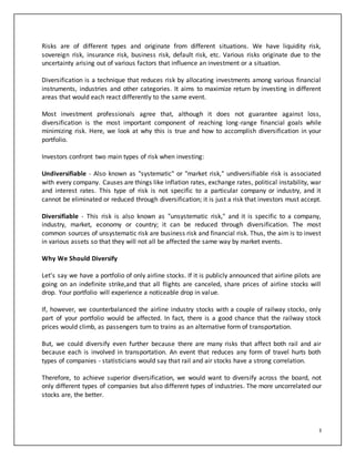 3
Risks are of different types and originate from different situations. We have liquidity risk,
sovereign risk, insurance risk, business risk, default risk, etc. Various risks originate due to the
uncertainty arising out of various factors that influence an investment or a situation.
Diversification is a technique that reduces risk by allocating investments among various financial
instruments, industries and other categories. It aims to maximize return by investing in different
areas that would each react differently to the same event.
Most investment professionals agree that, although it does not guarantee against loss,
diversification is the most important component of reaching long-range financial goals while
minimizing risk. Here, we look at why this is true and how to accomplish diversification in your
portfolio.
Investors confront two main types of risk when investing:
Undiversifiable - Also known as "systematic" or "market risk," undiversifiable risk is associated
with every company. Causes are things like inflation rates, exchange rates, political instability, war
and interest rates. This type of risk is not specific to a particular company or industry, and it
cannot be eliminated or reduced through diversification; it is just a risk that investors must accept.
Diversifiable - This risk is also known as "unsystematic risk," and it is specific to a company,
industry, market, economy or country; it can be reduced through diversification. The most
common sources of unsystematic risk are business risk and financial risk. Thus, the aim is to invest
in various assets so that they will not all be affected the same way by market events.
Why We Should Diversify
Let's say we have a portfolio of only airline stocks. If it is publicly announced that airline pilots are
going on an indefinite strike,and that all flights are canceled, share prices of airline stocks will
drop. Your portfolio will experience a noticeable drop in value.
If, however, we counterbalanced the airline industry stocks with a couple of railway stocks, only
part of your portfolio would be affected. In fact, there is a good chance that the railway stock
prices would climb, as passengers turn to trains as an alternative form of transportation.
But, we could diversify even further because there are many risks that affect both rail and air
because each is involved in transportation. An event that reduces any form of travel hurts both
types of companies - statisticians would say that rail and air stocks have a strong correlation.
Therefore, to achieve superior diversification, we would want to diversify across the board, not
only different types of companies but also different types of industries. The more uncorrelated our
stocks are, the better.
 