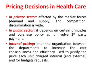 Pricing Decisions in Health Care
• In private sector: affected by the market forces
(demand and supply) and competition,
discrimination is wide;
• In public sector: it depends on certain principles
and purchase policy as it involve 3rd party
payment,
• Internal pricing: inter the organization between
the departments to increase the cost
consciousness and efficiency used to justify the
price each unit charged internal (and external)
and for budgets requests.
 