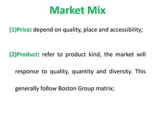 Market Mix
(1)Price: depend on quality, place and accessibility;
(2)Product: refer to product kind, the market will
response to quality, quantity and diversity. This
generally follow Boston Group matrix;
 