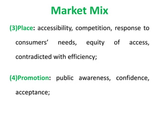 Market Mix
(3)Place: accessibility, competition, response to
consumers’ needs, equity of access,
contradicted with efficiency;
(4)Promotion: public awareness, confidence,
acceptance;
 