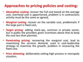 Approaches to pricing policies and costing:
• Absorption costing: recover the full cost based on the average
cost, overhead cost is apportioned, problem is in contractions
activity must be the same as agreed,
• Marginal costing: recover on the variable cost, problematic if
the large part is fixed cost,
• Target pricing: adding mark-ups, common in private sector,
but in public the providers given incentives above that to keep
the cost less than planned,
• Penetrating pricing: recovering the marginal cost, lead to
maximizing the services demand, used in cost-leadership
strategy to maximize the growth, problem in recovering the
fixed cost,
• Price skimming: deliberately setting high process in monopoly
situation,
 