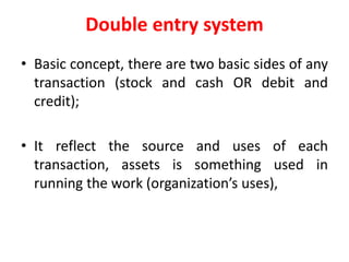Double entry system
• Basic concept, there are two basic sides of any
transaction (stock and cash OR debit and
credit);
• It reflect the source and uses of each
transaction, assets is something used in
running the work (organization’s uses),
 