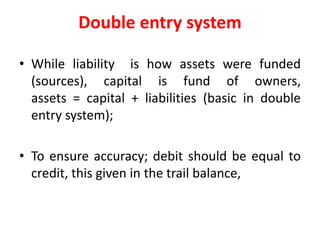 Double entry system
• While liability is how assets were funded
(sources), capital is fund of owners,
assets = capital + liabilities (basic in double
entry system);
• To ensure accuracy; debit should be equal to
credit, this given in the trail balance,
 