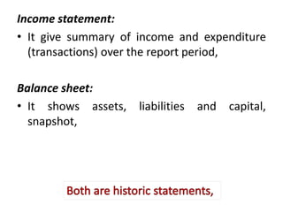 Income statement:
• It give summary of income and expenditure
(transactions) over the report period,
Balance sheet:
• It shows assets, liabilities and capital,
snapshot,
 