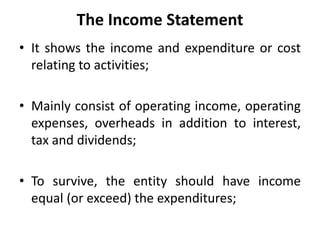 The Income Statement
• It shows the income and expenditure or cost
relating to activities;
• Mainly consist of operating income, operating
expenses, overheads in addition to interest,
tax and dividends;
• To survive, the entity should have income
equal (or exceed) the expenditures;
 
