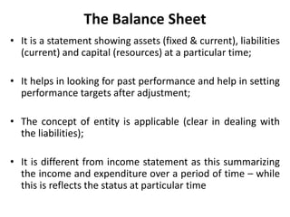 The Balance Sheet
• It is a statement showing assets (fixed & current), liabilities
(current) and capital (resources) at a particular time;
• It helps in looking for past performance and help in setting
performance targets after adjustment;
• The concept of entity is applicable (clear in dealing with
the liabilities);
• It is different from income statement as this summarizing
the income and expenditure over a period of time – while
this is reflects the status at particular time
 