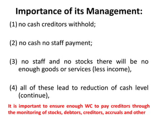 Importance of its Management:
(1) no cash creditors withhold;
(2) no cash no staff payment;
(3) no staff and no stocks there will be no
enough goods or services (less income),
(4) all of these lead to reduction of cash level
(continue),
It is important to ensure enough WC to pay creditors through
the monitoring of stocks, debtors, creditors, accruals and other
 