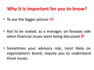 Why it is important for you to know?
• To see the bigger picture !!!
• Not to be seated, as a manager, on faraway side
when financial issues were being discussed 
• Sometimes your advisory role, most likely on
organization’s board, require you to understand
these issues.
 