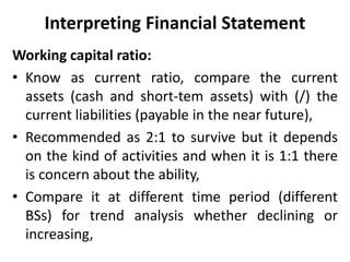 Interpreting Financial Statement
Working capital ratio:
• Know as current ratio, compare the current
assets (cash and short-tem assets) with (/) the
current liabilities (payable in the near future),
• Recommended as 2:1 to survive but it depends
on the kind of activities and when it is 1:1 there
is concern about the ability,
• Compare it at different time period (different
BSs) for trend analysis whether declining or
increasing,
 