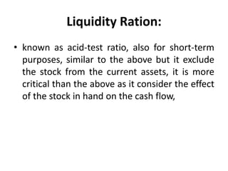 Liquidity Ration:
• known as acid-test ratio, also for short-term
purposes, similar to the above but it exclude
the stock from the current assets, it is more
critical than the above as it consider the effect
of the stock in hand on the cash flow,
 