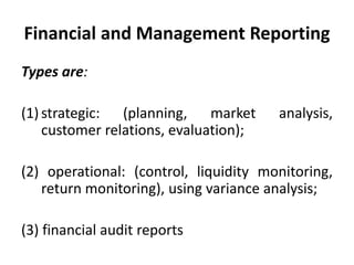 Financial and Management Reporting
Types are:
(1) strategic: (planning, market analysis,
customer relations, evaluation);
(2) operational: (control, liquidity monitoring,
return monitoring), using variance analysis;
(3) financial audit reports
 