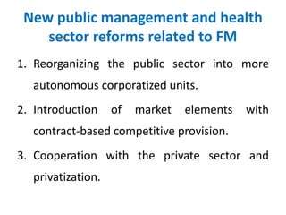 New public management and health
sector reforms related to FM
1. Reorganizing the public sector into more
autonomous corporatized units.
2. Introduction of market elements with
contract-based competitive provision.
3. Cooperation with the private sector and
privatization.
 