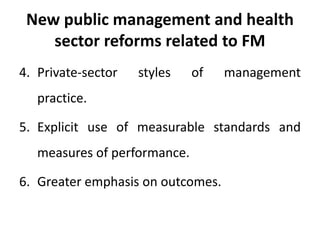 New public management and health
sector reforms related to FM
4. Private-sector styles of management
practice.
5. Explicit use of measurable standards and
measures of performance.
6. Greater emphasis on outcomes.
 