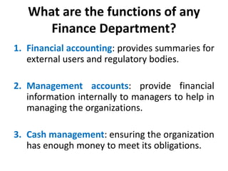 What are the functions of any
Finance Department?
1. Financial accounting: provides summaries for
external users and regulatory bodies.
2. Management accounts: provide financial
information internally to managers to help in
managing the organizations.
3. Cash management: ensuring the organization
has enough money to meet its obligations.
 