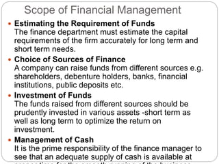 Scope of Financial Management
 Estimating the Requirement of Funds
The finance department must estimate the capital
requirements of the firm accurately for long term and
short term needs.
 Choice of Sources of Finance
A company can raise funds from different sources e.g.
shareholders, debenture holders, banks, financial
institutions, public deposits etc.
 Investment of Funds
The funds raised from different sources should be
prudently invested in various assets -short term as
well as long term to optimize the return on
investment.
 Management of Cash
It is the prime responsibility of the finance manager to
see that an adequate supply of cash is available at
 