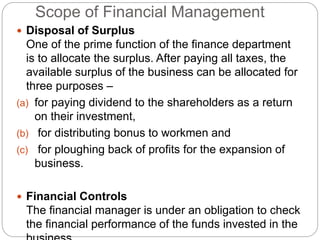 Scope of Financial Management
 Disposal of Surplus
One of the prime function of the finance department
is to allocate the surplus. After paying all taxes, the
available surplus of the business can be allocated for
three purposes –
(a) for paying dividend to the shareholders as a return
on their investment,
(b) for distributing bonus to workmen and
(c) for ploughing back of profits for the expansion of
business.
 Financial Controls
The financial manager is under an obligation to check
the financial performance of the funds invested in the
 