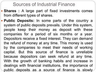 Sources of Industrial Finance
 Shares : A large part of fixed investments comes
from different types of shares.
 Public Deposits: In some parts of the country a
system of public deposits prevails. Under this system,
people keep their money as deposit with these
companies for a period of six months or a year.
Depositors receive a fixed interest. They can demand
the refund of money at any time. This money is used
by the companies to meet their needs of working
capital. But this source of finance is unreliable
because depositors can seek refund at any time.
With the growth of banking habits and increase in
dealings with financial institutions, the importance of
public deposits as a source of finance is slowly
 