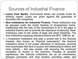 Sources of Industrial Finance
 Loans from Banks: Commercial banks can provide funds for
working capital. Loans are given against the guarantee of
securities with companies.
 New Institutions for Industrial Finance: These institutions may
be grouped under the broad heading of development banks.
Established with the help of the Government to fill in the gaps in
industrial finance and to promote the objectives of planning, these
institutions cater to the needs of large and small industries. The
new institutions supplying industrial finance are SFC, IDBI etc. or
 ( Investment Institutions that play a pivotal role in the financial
markets. Also known as "financial instruments", the financial
institutions assist in the proper allocation of resources, sourcing
from businesses that have a surplus and distributing to others who
have deficits - this also assists with ensuring the continued
circulation of money in the economy. Possibly of greatest
significance, the financial institutions act as an intermediary
between borrowers and final lenders, providing safety and
 