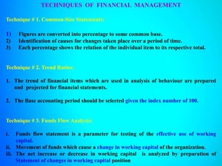 TECHNIQUES OF FINANCIAL MANAGEMENT
Technique # 1. Common-Size Statements:
1) Figures are converted into percentage to some common base.
2) Identification of causes for changes taken place over a period of time.
3) Each percentage shows the relation of the individual item to its respective total.
Technique # 2. Trend Ratios:
1. The trend of financial items which are used in analysis of behaviour are prepared
and projected for financial statements.
2. The Base accounting period should be selected given the index number of 100.
Technique # 3. Funds Flow Analysis:
i. Funds flow statement is a parameter for testing of the effective use of working
capital.
ii. Movement of funds which cause a change in working capital of the organization.
iii. The net increase or decrease in working capital is analyzed by preparation of
Statement of changes in working capital position
 