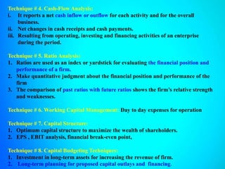 Technique # 4. Cash-Flow Analysis:
i. It reports a net cash inflow or outflow for each activity and for the overall
business.
ii. Net changes in cash receipts and cash payments.
iii. Resulting from operating, investing and financing activities of an enterprise
during the period.
Technique # 5. Ratio Analysis:
1. Ratios are used as an index or yardstick for evaluating the financial position and
performance of a firm.
2. Make quantitative judgment about the financial position and performance of the
firm
3. The comparison of past ratios with future ratios shows the firm’s relative strength
and weaknesses.
Technique # 6. Working Capital Management: Day to day expenses for operation
Technique # 7. Capital Structure:
1. Optimum capital structure to maximize the wealth of shareholders.
2. EPS , EBIT analysis, financial break-even point,
Technique # 8. Capital Budgeting Techniques:
1. Investment in long-term assets for increasing the revenue of firm.
2. Long-term planning for proposed capital outlays and financing.
 