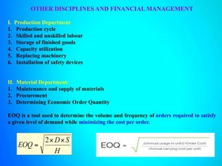 OTHER DISCIPLINES AND FINANCIAL MANAGEMENT
I. Production Department
1. Production cycle
2. Skilled and unskilled labour
3. Storage of finished goods
4. Capacity utilization
5. Replacing machinery
6. Installation of safety devices
II. Material Department:
1. Maintenance and supply of materials
2. Procurement
3. Determining Economic Order Quantity
EOQ is a tool used to determine the volume and frequency of orders required to satisfy
a given level of demand while minimizing the cost per order.
 