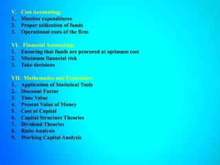 V. Cost Accounting:
1. Monitor expenditures
2. Proper utilization of funds
3. Operational costs of the firm
VI. Financial Accounting:
1. Ensuring that funds are procured at optimum cost
2. Minimum financial risk
3. Take decisions
VII. Mathematics and Economics:
1. Application of Statistical Tools
2. Discount Factor
3. Time Value
4. Present Value of Money
5. Cost of Capital
6. Capital Structure Theories
7. Dividend Theories
8. Ratio Analysis
9. Working Capital Analysis
 