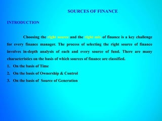 SOURCES OF FINANCE
INTRODUCTION
Choosing the right source and the right mix of finance is a key challenge
for every finance manager. The process of selecting the right source of finance
involves in-depth analysis of each and every source of fund. There are many
characteristics on the basis of which sources of finance are classified.
1. On the basis of Time
2. On the basis of Ownership & Control
3. On the basis of Source of Generation
 