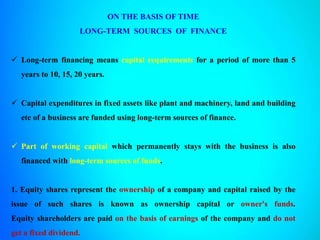 ON THE BASIS OF TIME
LONG-TERM SOURCES OF FINANCE
 Long-term financing means capital requirements for a period of more than 5
years to 10, 15, 20 years.
 Capital expenditures in fixed assets like plant and machinery, land and building
etc of a business are funded using long-term sources of finance.
 Part of working capital which permanently stays with the business is also
financed with long-term sources of funds.
1. Equity shares represent the ownership of a company and capital raised by the
issue of such shares is known as ownership capital or owner's funds.
Equity shareholders are paid on the basis of earnings of the company and do not
get a fixed dividend.
 