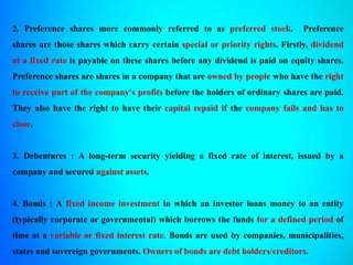 2. Preference shares more commonly referred to as preferred stock. Preference
shares are those shares which carry certain special or priority rights. Firstly, dividend
at a fixed rate is payable on these shares before any dividend is paid on equity shares.
Preference shares are shares in a company that are owned by people who have the right
to receive part of the company's profits before the holders of ordinary shares are paid.
They also have the right to have their capital repaid if the company fails and has to
close.
3. Debentures : A long-term security yielding a fixed rate of interest, issued by a
company and secured against assets.
4. Bonds : A fixed income investment in which an investor loans money to an entity
(typically corporate or governmental) which borrows the funds for a defined period of
time at a variable or fixed interest rate. Bonds are used by companies, municipalities,
states and sovereign governments. Owners of bonds are debt holders/creditors.
 