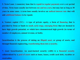 5. Term Loan: A monetary loan that is repaid in regular payments over a set period
of time. Term loans usually last between one and ten years, but may last as long as 30
years in some cases. A term loan usually involves an unfixed interest rate that will
add additional balance to be repaid.
6. Venture capital (VC) : A type of private equity, a form of financing that is
provided by firms or funds to small, early-stage, emerging firms that are deemed to
have high growth potential, or which have demonstrated high growth (in terms of
number of employees, annual revenue, or both).
Securitization is the process of taking an illiquid asset, or group of assets, and
through financial engineering, transforming them into a security.
7. Asset Securitization: An asset-backed security (ABS) is a financial security
collateralized by a pool of assets such as loans, leases, credit card debt, royalties or
receivables.
 