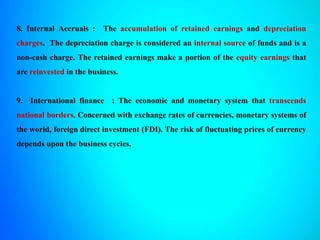 8. Internal Accruals : The accumulation of retained earnings and depreciation
charges. The depreciation charge is considered an internal source of funds and is a
non-cash charge. The retained earnings make a portion of the equity earnings that
are reinvested in the business.
9. International finance : The economic and monetary system that transcends
national borders. Concerned with exchange rates of currencies, monetary systems of
the world, foreign direct investment (FDI). The risk of fluctuating prices of currency
depends upon the business cycles.
 