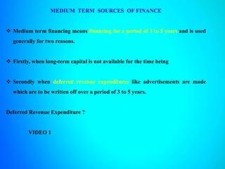 MEDIUM TERM SOURCES OF FINANCE
 Medium term financing means financing for a period of 3 to 5 years and is used
generally for two reasons.
 Firstly, when long-term capital is not available for the time being
 Secondly when deferred revenue expenditures like advertisements are made
which are to be written off over a period of 3 to 5 years.
Deferred Revenue Expenditure ?
VIDEO 1
 