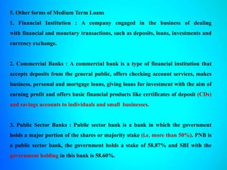 5. Other forms of Medium Term Loans
1. Financial Institution : A company engaged in the business of dealing
with financial and monetary transactions, such as deposits, loans, investments and
currency exchange.
2. Commercial Banks : A commercial bank is a type of financial institution that
accepts deposits from the general public, offers checking account services, makes
business, personal and mortgage loans, giving loans for investment with the aim of
earning profit and offers basic financial products like certificates of deposit (CDs)
and savings accounts to individuals and small businesses.
3. Public Sector Banks : Public sector bank is a bank in which the government
holds a major portion of the shares or majority stake (i.e. more than 50%). PNB is
a public sector bank, the government holds a stake of 58.87% and SBI with the
government holding in this bank is 58.60%.
 