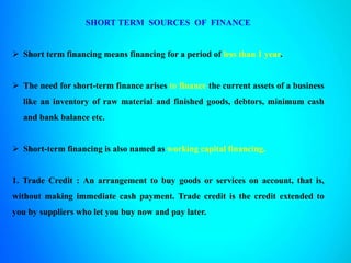 SHORT TERM SOURCES OF FINANCE
 Short term financing means financing for a period of less than 1 year.
 The need for short-term finance arises to finance the current assets of a business
like an inventory of raw material and finished goods, debtors, minimum cash
and bank balance etc.
 Short-term financing is also named as working capital financing.
1. Trade Credit : An arrangement to buy goods or services on account, that is,
without making immediate cash payment. Trade credit is the credit extended to
you by suppliers who let you buy now and pay later.
 