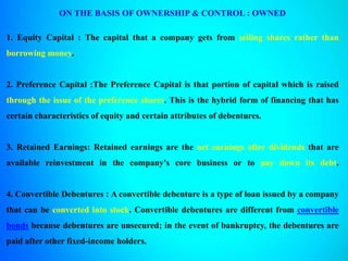 ON THE BASIS OF OWNERSHIP & CONTROL : OWNED
1. Equity Capital : The capital that a company gets from selling shares rather than
borrowing money.
2. Preference Capital :The Preference Capital is that portion of capital which is raised
through the issue of the preference shares. This is the hybrid form of financing that has
certain characteristics of equity and certain attributes of debentures.
3. Retained Earnings: Retained earnings are the net earnings after dividends that are
available reinvestment in the company's core business or to pay down its debt.
4. Convertible Debentures : A convertible debenture is a type of loan issued by a company
that can be converted into stock. Convertible debentures are different from convertible
bonds because debentures are unsecured; in the event of bankruptcy, the debentures are
paid after other fixed-income holders.
 